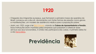 1920
◦ Chegada dos imigrantes europeus, que formaram a primeira massa de operários do
Brasil, começou-se a discutir, obviamente com fortes formas de pressão como greves
e manifestações, um modelo de assistência médica para a população pobre.
◦ Assim, em 1923, surge a lei Elói Chaves, criando as Caixas de Aposentadoria e Pensão.
Essas instituições eram mantidas pelas empresas que passaram a oferecer esses
serviços aos seus funcionários. A União não participava das caixas. A primeira delas foi
a dos ferroviários.
 