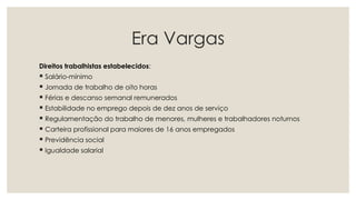 Era Vargas
Direitos trabalhistas estabelecidos:
 Salário-mínimo
 Jornada de trabalho de oito horas
 Férias e descanso semanal remunerados
 Estabilidade no emprego depois de dez anos de serviço
 Regulamentação do trabalho de menores, mulheres e trabalhadores noturnos
 Carteira profissional para maiores de 16 anos empregados
 Previdência social
 Igualdade salarial
 