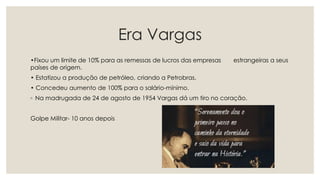 Era Vargas
•Fixou um limite de 10% para as remessas de lucros das empresas estrangeiras a seus
países de origem.
• Estatizou a produção de petróleo, criando a Petrobras.
• Concedeu aumento de 100% para o salário-mínimo.
◦ Na madrugada de 24 de agosto de 1954 Vargas dá um tiro no coração.
Golpe Militar- 10 anos depois
 
