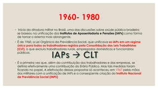 1960- 1980
◦ Início da ditadura militar no Brasil, uma das discussões sobre saúde pública brasileira
se baseou na unificação dos Institutos de Aposentadoria e Pensões (IAPs) como forma
de tornar o sistema mais abrangente.
◦ É de 1960, a Lei Orgânica da Previdência Social, que unificava os IAPs em um regime
único para todos os trabalhadores regidos pela Consolidação das Leis Trabalhistas
(CLT), o que excluía trabalhadores rurais, empregados domésticos e funcionários
públicos.
◦ É a primeira vez que, além da contribuição dos trabalhadores e das empresas, se
definia efetivamente uma contribuição do Erário Público. Mas tais medidas foram
ficando no papel. A efetivação dessas propostas só aconteceu em 1967 pelas mãos
dos militares com a unificação de IAPs e a conseqüente criação do Instituto Nacional
de Previdência Social (INPS)
 