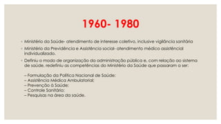 1960- 1980
◦ Ministério da Saúde- atendimento de interesse coletivo, inclusive vigilância sanitária
◦ Ministério da Previdência e Assistência social- atendimento médico assistêncial
individualizado.
◦ Definiu o modo de organização da administração pública e, com relação ao sistema
de saúde, redefiniu as competências do Ministério da Saúde que passaram a ser:
– Formulação da Política Nacional de Saúde;
– Assistência Médica Ambulatorial;
– Prevenção à Saúde;
– Controle Sanitário;
– Pesquisas na área da saúde.
 