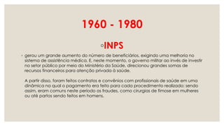 1960 - 1980
◦INPS
◦ gerou um grande aumento do número de beneficiários, exigindo uma melhoria no
sistema de assistência médica. E, neste momento, o governo militar ao invés de investir
no setor público por meio do Ministério da Saúde, direcionou grandes somas de
recursos financeiros para atenção privada à saúde.
A partir disso, foram feitos contratos e convênios com profissionais de saúde em uma
dinâmica na qual o pagamento era feito para cada procedimento realizado; sendo
assim, eram comuns neste período as fraudes, como cirurgias de fimose em mulheres
ou até partos sendo feitos em homens.
 
