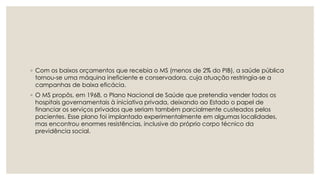 ◦ Com os baixos orçamentos que recebia o MS (menos de 2% do PIB), a saúde pública
tornou‐se uma máquina ineficiente e conservadora, cuja atuação restringia‐se a
campanhas de baixa eficácia.
◦ O MS propôs, em 1968, o Plano Nacional de Saúde que pretendia vender todos os
hospitais governamentais à iniciativa privada, deixando ao Estado o papel de
financiar os serviços privados que seriam também parcialmente custeados pelos
pacientes. Esse plano foi implantado experimentalmente em algumas localidades,
mas encontrou enormes resistências, inclusive do próprio corpo técnico da
previdência social.
 