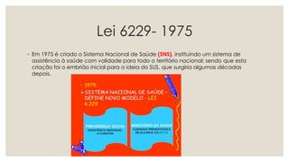 Lei 6229- 1975
◦ Em 1975 é criado o Sistema Nacional de Saúde (SNS), instituindo um sistema de
assistência à saúde com validade para todo o território nacional; sendo que esta
criação foi o embrião inicial para a ideia do SUS, que surgiria algumas décadas
depois.
 