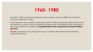 1960- 1980
◦ De 1969 a 1984, o número de leitos privados cresceu cerca de 500%. De 74.543 em
1969 para 348.255 em 1984.
◦ Como pode se ver o modelo criado pelo regime militar era pautado pelo pensamento
da medicina curativa. Poucas medidas de prevenção e sanitaristas foram tomadas. A
mais importante foi a criação da Superintendência de Campanhas da Saúde Pública
(Sucam).
◦ SUCAM- que tinha como principal função o controle permanente das endemias
existentes no Brasil.
 