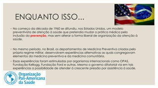 ENQUANTO ISSO...
◦ No começo da década de 1960 se difundiu, nos Estados Unidos, um modelo
preventivista de atenção à saúde que pretendia mudar a prática médica pela
inclusão da prevenção, mas sem alterar a forma liberal de organização da atenção à
saúde.
◦ No mesmo período, no Brasil, os departamentos de Medicina Preventiva criados pelo
próprio regime militar, desenvolvem experiências alternativas as quais congregavam
elementos da medicina preventiva e da medicina comunitária.
◦ Essas experiências foram estimuladas por organismos internacionais como OPAS,
Fundação Kellogg, Fundação Ford e outras. Mesmo o governo ditatorial via em tais
experiências a possibilidade de atender à crescente pressão por assistência à saúde.
 