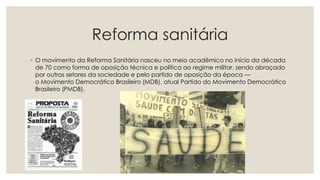 Reforma sanitária
◦ O movimento da Reforma Sanitária nasceu no meio acadêmico no início da década
de 70 como forma de oposição técnica e política ao regime militar, sendo abraçado
por outros setores da sociedade e pelo partido de oposição da época —
o Movimento Democrático Brasileiro (MDB), atual Partido do Movimento Democrático
Brasileiro (PMDB).
 