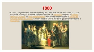 1800
◦ Com a chegada da família real portuguesa, em 1808, as necessidades da corte
forçaram a criação das duas primeiras escolas de medicina do país: o Colégio
Médico-Cirúrgico no Real Hospital Militar da Cidade de Salvador e a Escola de
Cirurgia do Rio de Janeiro. E foram essas as únicas medidas governamentais até a
República.
 