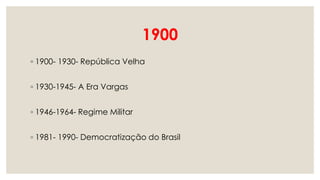 1900
◦ 1900- 1930- República Velha
◦ 1930-1945- A Era Vargas
◦ 1946-1964- Regime Militar
◦ 1981- 1990- Democratização do Brasil
 