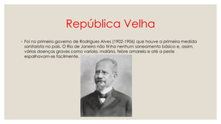 República Velha
◦ Foi no primeiro governo de Rodrigues Alves (1902-1906) que houve a primeira medida
sanitarista no país. O Rio de Janeiro não tinha nenhum saneamento básico e, assim,
várias doenças graves como varíola, malária, febre amarela e até a peste
espalhavam-se facilmente.
 