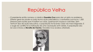 República Velha
◦ O presidente então nomeou o médico Oswaldo Cruz para dar um jeito no problema
(Diretor geral da saúde no país) Numa ação policialesca, o sanitarista convocou 1.500
pessoas para ações que invadiam as casas, queimavam roupas e colchões. Sem
nenhum tipo de ação educativa, a população foi ficando cada vez mais indignada. E
o auge do conflito foi a instituição de uma vacinação anti-varíola. A população saiu
às ruas e iniciou a Revolta da Vacina. Oswaldo Cruz acabou afastado.
 