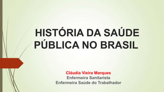 HISTÓRIA DA SAÚDE
PÚBLICA NO BRASIL
Cláudia Vieira Marques
Enfermeira Sanitarista
Enfermeira Saúde do Trabalhador
 