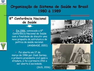 Organização do Sistema de Saúde no BrasilOrganização do Sistema de Saúde no Brasil
1980 à 19891980 à 1989
8ª Conferência Nacional
de Saúde
 Em 1986, convocada a 8ª
Conferência Nacional de Saúde
com a finalidade de discutir uma
nova proposta de estrutura e de
política de saúde nacional.
(ANDRADE, 2001)
 Foi aberta em 17 de
março de 1986 por José Sarney,
o primeiro presidente civil após a
ditadura, e foi a primeira CNS a
ser aberta à sociedade.
(SUS, 2016)
 