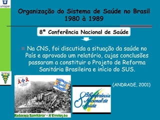 Organização do Sistema de Saúde no BrasilOrganização do Sistema de Saúde no Brasil
1980 à 19891980 à 1989
8ª Conferência Nacional de Saúde
 Na CNS, foi discutida a situação da saúde no
País e aprovado um relatório, cujas conclusões
passaram a constituir o Projeto de Reforma
Sanitária Brasileira e início do SUS.
(ANDRADE, 2001)
 