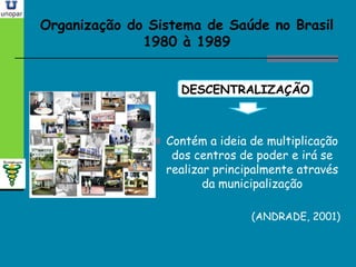 Organização do Sistema de Saúde no BrasilOrganização do Sistema de Saúde no Brasil
1980 à 19891980 à 1989
DESCENTRALIZAÇÃO
 Contém a ideia de multiplicação
dos centros de poder e irá se
realizar principalmente através
da municipalização
(ANDRADE, 2001)
 