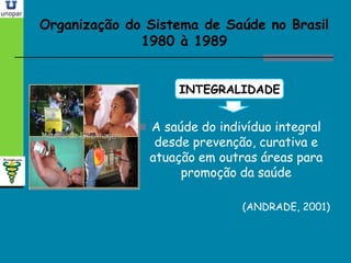 Organização do Sistema de Saúde no BrasilOrganização do Sistema de Saúde no Brasil
1980 à 19891980 à 1989
INTEGRALIDADE
 A saúde do indivíduo integral
desde prevenção, curativa e
atuação em outras áreas para
promoção da saúde
(ANDRADE, 2001)
 