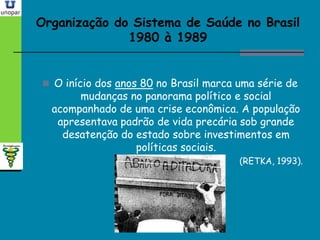 Organização do Sistema de Saúde no BrasilOrganização do Sistema de Saúde no Brasil
1980 à 19891980 à 1989
 O início dos anos 80 no Brasil marca uma série de
mudanças no panorama político e social
acompanhado de uma crise econômica. A população
apresentava padrão de vida precária sob grande
desatenção do estado sobre investimentos em
políticas sociais.
(RETKA, 1993).
 