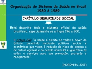 Organização do Sistema de Saúde no BrasilOrganização do Sistema de Saúde no Brasil
1980 à 19891980 à 1989
CAPÍTULO SEGURIDADE SOCIAL
Está descrito todo o sistema oficial de saúde
brasileiro, especialmente os artigos 196 a 200.
 Artigo 196: “A saúde é direito de todos e dever do
Estado, garantido mediante políticas sociais e
econômicas que visem à redução do risco de doença e
de outros agravos e ao acesso universal e igualitário às
ações e serviços para sua promoção, proteção e
recuperação”.
(NORONHA, 2013)
 