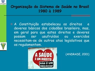 Organização do Sistema de Saúde no BrasilOrganização do Sistema de Saúde no Brasil
1980 à 19891980 à 1989
 A Constituição estabeleceu os direitos e
deveres básicos dos cidadãos brasileiro, mas,
em geral para que estes direitos e deveres
possam ser usufruídos ou exercidos
necessitam-se de outros atos legislativos que
os regulamentem.
(ANDRADE, 2001)
 