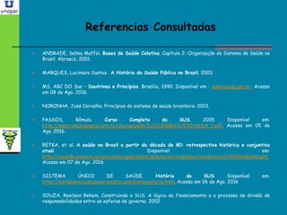 Referencias ConsultadasReferencias Consultadas
 ANDRADE, Selma Maffei. Bases de Saúde Coletiva. Capítulo 2: Organização do Sistema de Saúde no
Brasil. Abrasco, 2001.
 MARQUES, Lucimara Santos. A História da Saúde Pública no Brasil. 2003.
 MS. ABC DO Sus – Doutrinas e Princípios. Brasília, 1990. Disponível em : www.saude.gov.br. Acesso
em 08 de Ago. 2016.
 NORONHA, José Carvalho. Princípios do sistema de saúde brasileiro. 2013.
 PASSOS, Rômulo. Curso Completo do SUS. 2015. Disponível em:
http://www.romulopassos.com.br/img/uploads/SUS%20GRATUITO/AULA_1.pdf. Acesso em 05 de
Ago. 2016.
 RETKA, et al. A saúde no Brasil a partir da década de 80: retrospectiva histórica e conjuntiva
atual. Disponível em:
http://cacpdh.unioeste.br/projetos/gpps/midia/seminario1/trabalhos/saude/eixo1/42NilvoRetka.pdf.
Acesso em 07 de Ago. 2016.
 SISTEMA ÚNICO DE SAÚDE. História do SUS. Disponível em:
http://sistemaunicodesaude.weebly.com/histoacuteria.html. Acesso em 06 de Ago. 2016
 SOUZA, Renilson Rehem. Construindo o SUS. A lógica do financiamento e o processo de divisão de
responsabilidades entre as esferas de governo. 2002
 