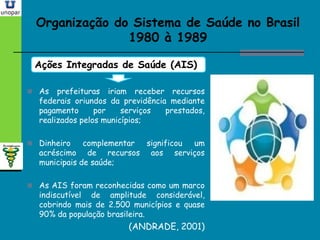 Organização do Sistema de Saúde no BrasilOrganização do Sistema de Saúde no Brasil
1980 à 19891980 à 1989
Ações Integradas de Saúde (AIS)
 As prefeituras iriam receber recursos
federais oriundos da previdência mediante
pagamento por serviços prestados,
realizados pelos municípios;
 Dinheiro complementar significou um
acréscimo de recursos aos serviços
municipais de saúde;
 As AIS foram reconhecidas como um marco
indiscutível de amplitude considerável,
cobrindo mais de 2.500 municípios e quase
90% da população brasileira.
(ANDRADE, 2001)
 