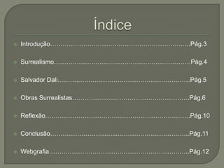    Introdução………………………………………………………..…Pág.3

   Surrealismo…………………………………………………………Pág.4

   Salvador Dali……….………………………………………………Pág.5

   Obras Surrealistas……………..………………………………….Pág.6

   Reflexão…………………………………………………………….Pág.10

   Conclusão…………………………...……………………………..Pág.11

   Webgrafia…………………………………………………………..Pág.12
 