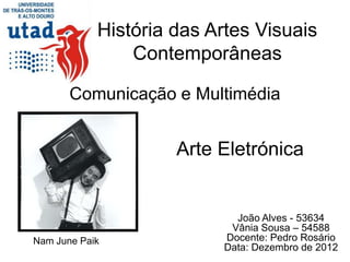 História das Artes Visuais
                Contemporâneas

       Comunicação e Multimédia


                     Arte Eletrónica


                            João Alves - 53634
                           Vânia Sousa – 54588
Nam June Paik             Docente: Pedro Rosário
                          Data: Dezembro de 2012
 