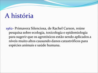 A história
1962- Primavera Silenciosa, de Rachel Carson, reúne
pesquisa sobre ecologia, toxicologia e epidemiologia
para sugerir que os agrotóxicos estão sendo aplicados a
níveis muito altos causando danos catastróficos para
espécies animais e saúde humana.
 
