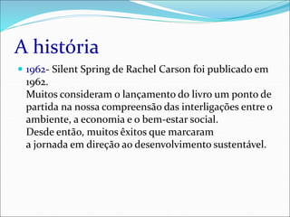A história
 1962- Silent Spring de Rachel Carson foi publicado em
1962.
Muitos consideram o lançamento do livro um ponto de
partida na nossa compreensão das interligações entre o
ambiente, a economia e o bem-estar social.
Desde então, muitos êxitos que marcaram
a jornada em direção ao desenvolvimento sustentável.
 