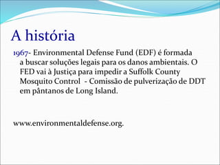 A história
1967- Environmental Defense Fund (EDF) é formada
a buscar soluções legais para os danos ambientais. O
FED vai à Justiça para impedir a Suffolk County
Mosquito Control - Comissão de pulverização de DDT
em pântanos de Long Island.
www.environmentaldefense.org.
 