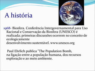 A história
1968- Biosfera. Conferência Intergovernamental para Uso
Racional e Conservação da Biosfera (UNESCO) é
realizada; primeiras discussões ocorrem no conceito de
ecologicamente
desenvolvimento sustentável. www.unesco.org
Paul Ehrlich publica "The Population Bomb,
na ligação entre a população humana, dos recursos
exploração e ao meio ambiente.
 