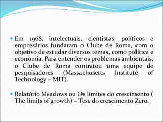  Em 1968, intelectuais, cientistas, políticos e
empresários fundaram o Clube de Roma, com o
objetivo de estudar diversos temas, como política e
economia. Para entender os problemas ambientais,
o Clube de Roma contratou uma equipe de
pesquisadores (Massachusetts Institute of
Technology – MIT).
 Relatório Meadows ou Os limites do crescimento (
The limits of growth) – Tese do crescimento Zero.
 