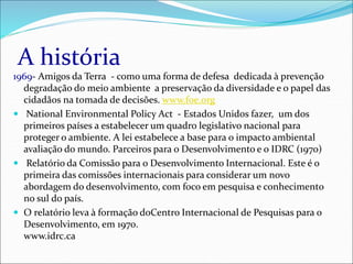 A história
1969- Amigos da Terra - como uma forma de defesa dedicada à prevenção
degradação do meio ambiente a preservação da diversidade e o papel das
cidadãos na tomada de decisões. www.foe.org
 National Environmental Policy Act - Estados Unidos fazer, um dos
primeiros países a estabelecer um quadro legislativo nacional para
proteger o ambiente. A lei estabelece a base para o impacto ambiental
avaliação do mundo. Parceiros para o Desenvolvimento e o IDRC (1970)
 Relatório da Comissão para o Desenvolvimento Internacional. Este é o
primeira das comissões internacionais para considerar um novo
abordagem do desenvolvimento, com foco em pesquisa e conhecimento
no sul do país.
 O relatório leva à formação doCentro Internacional de Pesquisas para o
Desenvolvimento, em 1970.
www.idrc.ca
 