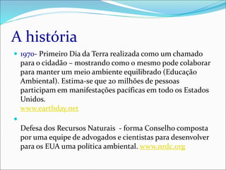 A história
 1970- Primeiro Dia da Terra realizada como um chamado
para o cidadão – mostrando como o mesmo pode colaborar
para manter um meio ambiente equilibrado (Educação
Ambiental). Estima-se que 20 milhões de pessoas
participam em manifestações pacíficas em todo os Estados
Unidos.
www.earthday.net

Defesa dos Recursos Naturais - forma Conselho composta
por uma equipe de advogados e cientistas para desenvolver
para os EUA uma política ambiental. www.nrdc.org
 