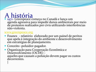 A história
 1971- Greenpeace começa no Canadá e lança um
agenda agressiva para impedir danos ambientais por meio
de protestos realizados por civis utilizando interferências
não-violenta.
www.greenpeace.org
 Founex - relatório elaborado por um painel de peritos
que apela à integração do ambiente e desenvolvimento
em estratégias de planejamento.
 Conceito -poluidor-pagador.
 Organização para Cooperação Econômica e
Desenvolvimento (OCDE) -
aqueles que causam a poluição devem pagar os custos
decorrentes.
|
 