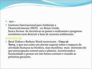  1971 –
 Instituto Internacional para Ambiente e
Desenvolvimento (IIED) - no Reino Unido
busca formas de incentivar os países a realizarem o progresso
econômico sem destruir a base de recursos ambientais.
www.iied.org
 René Dubos e Barbara Ward escreveram - Uma só
Terra, o que soa como um alarme urgente sobre o impacto da
atividade humana na biosfera, mas manifesta mais otimismo do
que preocupação comum para o planeta, incentivando a
humanidade a pensar em um futuro comum e visando as
próximas gerações.
 