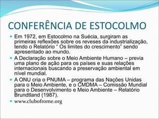 CONFERÊNCIA DE ESTOCOLMO
 Em 1972, em Estocolmo na Suécia, surgiram as
primeiras reflexões sobre os reveses da industrialização,
tendo o Relatório “ Os limites do crescimento” sendo
apresentado ao mundo.
 A Declaração sobre o Meio Ambiente Humano – previa
uma plano de ação para os países e suas relações
internacionais buscando a preservação ambiental em
nível mundial.
 A ONU cria o PNUMA – programa das Nações Unidas
para o Meio Ambiente, e o CMDMA – Comissão Mundial
para o Desenvolvimento e Meio Ambiente – Relatório
Brundtland (1987).
 www.clubofrome.org
 