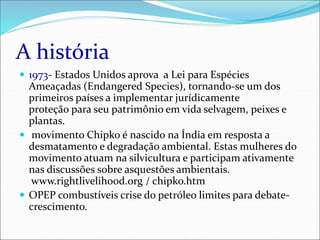 A história
 1973- Estados Unidos aprova a Lei para Espécies
Ameaçadas (Endangered Species), tornando-se um dos
primeiros países a implementar jurídicamente
proteção para seu patrimônio em vida selvagem, peixes e
plantas.
 movimento Chipko é nascido na Índia em resposta a
desmatamento e degradação ambiental. Estas mulheres do
movimento atuam na silvicultura e participam ativamente
nas discussões sobre asquestões ambientais.
www.rightlivelihood.org / chipko.htm
 OPEP combustíveis crise do petróleo limites para debate-
crescimento.
 