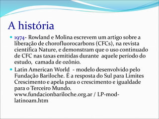 A história
 1974- Rowland e Molina escrevem um artigo sobre a
liberação de chorofluorocarbons (CFCs), na revista
científica Nature, e demonstram que o uso continuado
de CFC nas taxas emitidas durante aquele período do
estudo, camada de ozônio.
 Latin American World - modelo desenvolvido pelo
Fundação Bariloche. É a resposta do Sul para Limites
Crescimento e apela para o crescimento e igualdade
para o Terceiro Mundo.
www.fundacionbariloche.org.ar / LP-mod-
latinoam.htm
 