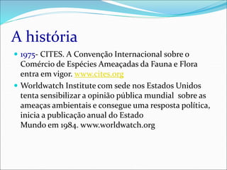 A história
 1975- CITES. A Convenção Internacional sobre o
Comércio de Espécies Ameaçadas da Fauna e Flora
entra em vigor. www.cites.org
 Worldwatch Institute com sede nos Estados Unidos
tenta sensibilizar a opinião pública mundial sobre as
ameaças ambientais e consegue uma resposta política,
inicia a publicação anual do Estado
Mundo em 1984. www.worldwatch.org
 