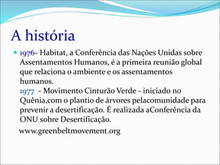 A história
 1976- Habitat, a Conferência das Nações Unidas sobre
Assentamentos Humanos, é a primeira reunião global
que relaciona o ambiente e os assentamentos
humanos.
1977 - Movimento Cinturão Verde - iniciado no
Quênia,com o plantio de árvores pelacomunidade para
prevenir a desertificação. É realizada aConferência da
ONU sobre Desertificação.
www.greenbeltmovement.org
 