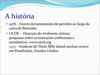 A história
 1978- Ocorre derramamento de petróleo ao largo da
costa da Bretanha.
 OCDE - Direcção do Ambiente relança
pesquisas sobre as interações ambientais e
econômicos. www.oecd.org
1979 - Acidente de Three Mile Island nuclear ocorre
em Pensilvânia, Estados Unidos.
 