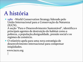 A história
 1980 -World Conservation Strategy liderado pelo
União Internacional para a Conservação da Natureza
(IUCN).
A seção "Para o Desenvolvimento Sustentável", identifica o
principais agentes de destruição do habitat como a
pobreza, a população,desigualdade, pressão social e os
regimes de comércio.
 O relatório apela para uma nova estratégia de
desenvolvimento internacional para compensar
iniqüidades.
www.iucn.org
|
 