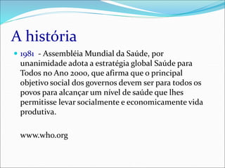 A história
 1981 - Assembléia Mundial da Saúde, por
unanimidade adota a estratégia global Saúde para
Todos no Ano 2000, que afirma que o principal
objetivo social dos governos devem ser para todos os
povos para alcançar um nível de saúde que lhes
permitisse levar socialmente e economicamente vida
produtiva.
www.who.org
 