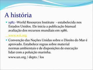 A história
 1982 -World Resources Institute - estabelecida nos
Estados Unidos. Ele inicia a publicação bianual
avaliação dos recursos mundiais em 1986.
www.wri.org
 Convenção das Nações Unidas sobre o Direito do Mar é
aprovado. Estabelece regras sobre material
normas ambientais e de disposições de execução
lidar com a poluição marinha.
www.un.org / depts / los
 