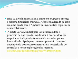  crise da dívida internacional entra em erupção e ameaça
o sistema financeiro mundial. Acontece a década de 1980
em uma perda para a América Latina e outras regiões em
desenvolvimento.
 A ONU Carta Mundial para a Natureza adota o
princípio de que toda forma de vida é única e deve ser
respeitada, independentemente do seu valor para a
humanidade. Apela para uma compreensão da nossa
dependência dos recursos naturais ea necessidade de
controlar a nossa exploração dos mesmos.
www.un.org/documents/ga/res/37/a37r007.htm
 