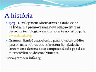 A história
 1983 - Development Alternatives é estabelecida
na Índia. Ela promove uma nova relação entre as
pessoas e tecnologia e meio ambiente no sul do país.
www.devalt.org
 Grameen Bank é estabelecido para fornecer crédito
para os mais pobres dos pobres em Bangladesh, o
lançamento de uma novo compreensão do papel do
microcrédito no desenvolvimento.
www.grameen-info.org
 
