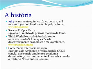 A história
 1984 - vazamento químico tóxico deixa 10 mil
mortos e 300.000 feridos em Bhopal, na Índia.
www.bhopal.net
 Seca na Etiópia. Entre
250.000 e 1 milhão de pessoas morrem de fome.
 Third World Network é fundada como
a voz ativista do Sul em questões de
desenvolvimento econômico e meio ambiente.
www.twnside.org.sg
 Conferência Internacional sobre
Economia do Ambiente e realizado pela OCDE
conclui que o meio ambiente e economia
deverá reforçar-se mutuamente. Ela ajuda a moldar
o relatório Nosso Futuro Comum.
 
