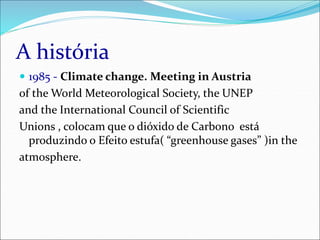 A história
 1985 - Climate change. Meeting in Austria
of the World Meteorological Society, the UNEP
and the International Council of Scientific
Unions , colocam que o dióxido de Carbono está
produzindo o Efeito estufa( “greenhouse gases” )in the
atmosphere.
 