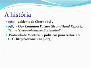 A história
 1986 - acidente de Chernobyl .
 1987 - Our Common Future (Brundtland Report).
Termo “Desenvolvimento Sustentável”
 Protocolo de Montreal - políticas para reduzir o
CFC. http://ozone.unep.org
 